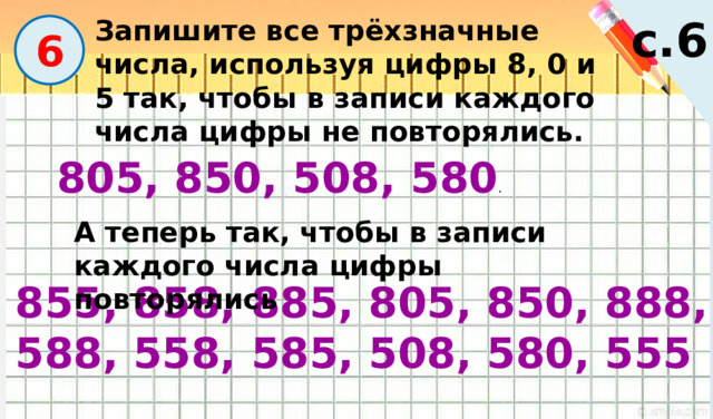с.6 Запишите все трёхзначные числа, используя цифры 8, 0 и 5 так, чтобы в записи каждого числа цифры не повторялись.  6 805, 850, 508, 580 . А теперь так, чтобы в записи каждого числа цифры повторялись 855, 858, 885, 805, 850, 888, 588, 558, 585, 508, 580, 555 