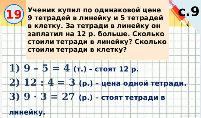 Ученик купил по одинаковой цене 9 тетрадей в линейку и 5 тетрадей в клетку. За тетради в линейку он заплатил на 12 р. больше. Сколько стоили тетради в линейку? Сколько стоили тетради в клетку? с.9 19 1) 9 – 5 = 4 (т.) – стоят 12 р. 2) 12 : 4 = 3 (р.) – цена одной тетради. 3) 9 · 3 = 27 (р.) – стоят тетради в линейку. 4) 5 · 3 = 15 (р.) – стоят тетради в клетку. 