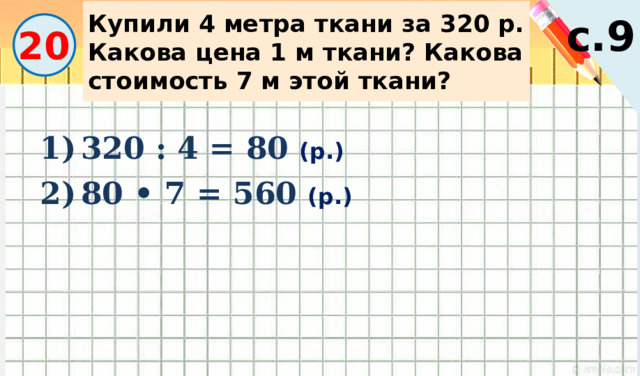 Купили 4 метра ткани за 320 р. Какова цена 1 м ткани? Какова стоимость 7 м этой ткани? с.9 20 320 : 4 = 80 (р.) 80 • 7 = 560 (р.) 
