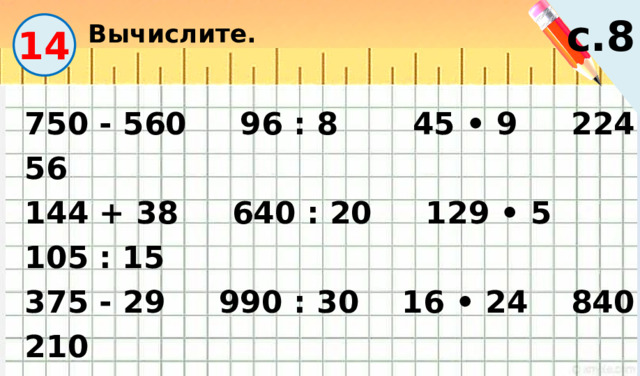 Вычислите. с.8 14 750 - 560 96 : 8 45 • 9 224 : 56 144 + 38 640 : 20 129 • 5 105 : 15 375 - 29 990 : 30 16 • 24 840 : 210 546 + 128 72 : 6 46 • 15 432 : 108 