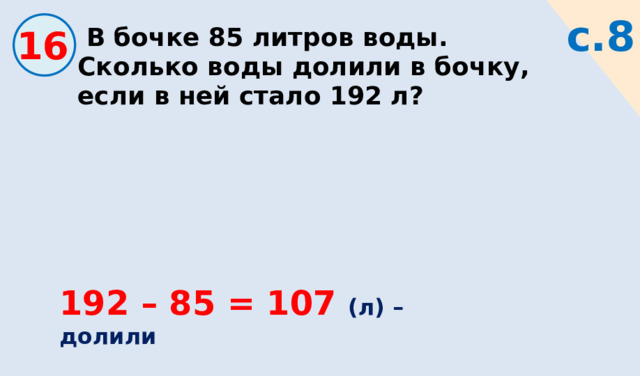 с.8 16  В бочке 85 литров воды. Сколько воды долили в бочку, если в ней стало 192 л? 192 – 85 = 107 (л) – долили 