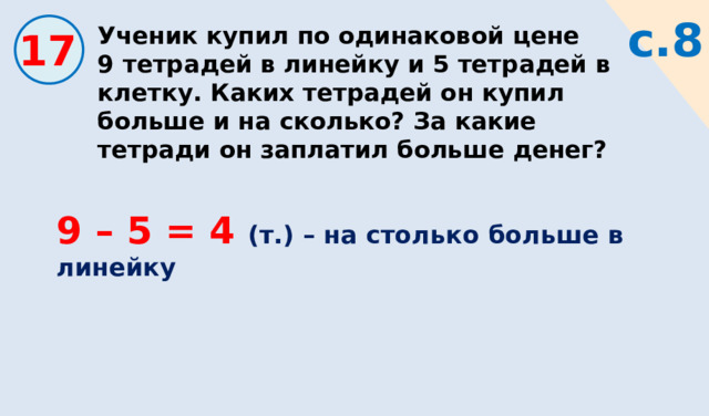 Ученик купил по одинаковой цене 9 тетрадей в линейку и 5 тетрадей в клетку. Каких тетрадей он купил больше и на сколько? За какие тетради он заплатил больше денег? с.8 17 9 – 5 = 4 (т.) – на столько больше в линейку 