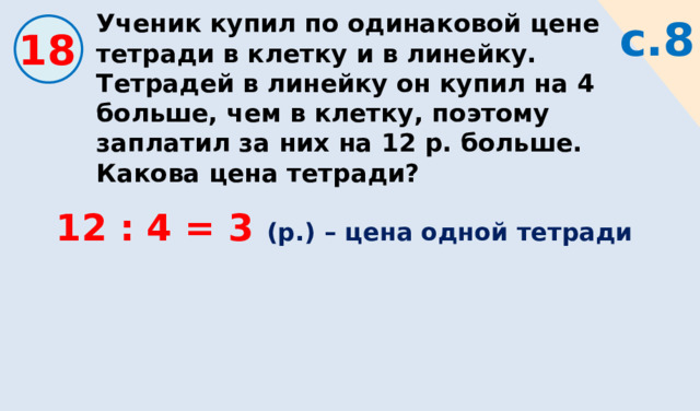 Ученик купил по одинаковой цене тетради в клетку и в линейку. Тетрадей в линейку он купил на 4 больше, чем в клетку, поэтому заплатил за них на 12 р. больше. Какова цена тетради? с.8 18 12 : 4 = 3 (р.) – цена одной тетради 