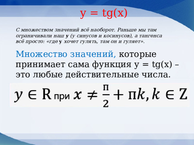  y = tg(x) С множеством значений всё наоборот. Раньше мы там ограничивали наш у (у синусов и косинусов), а тангенса всё просто: «где у хочет гулять, там он и гуляет». Множество значений, которые принимает сама функция у = tg(х) – это любые действительные числа.    