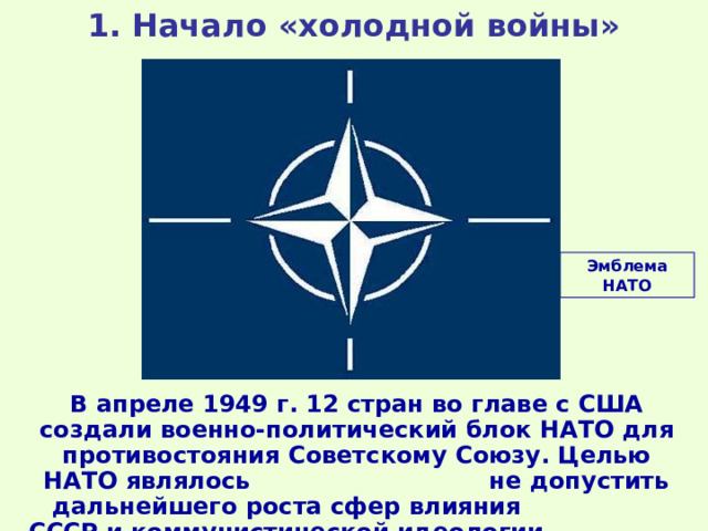 1. Начало «холодной войны» Эмблема НАТО В апреле 1949 г. 12 стран во главе с США создали военно-политический блок НАТО для противостояния Советскому Союзу. Целью НАТО являлось не допустить дальнейшего роста сфер влияния СССР и коммунистической идеологии. 