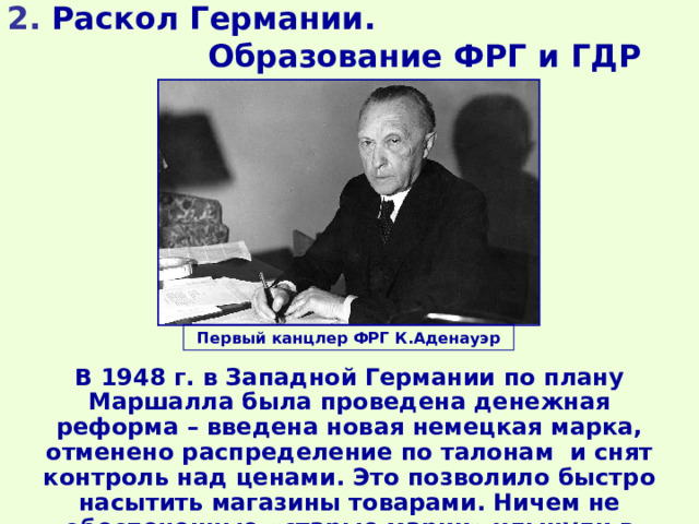 2. Раскол Германии. Образование ФРГ и ГДР Первый канцлер ФРГ К.Аденауэр В 1948 г. в Западной Германии по плану Маршалла была проведена денежная реформа – введена новая немецкая марка, отменено распределение по талонам и снят контроль над ценами. Это позволило быстро насытить магазины товарами. Ничем не обеспеченные «старые марки» хлынули в советскую зону оккупации. 