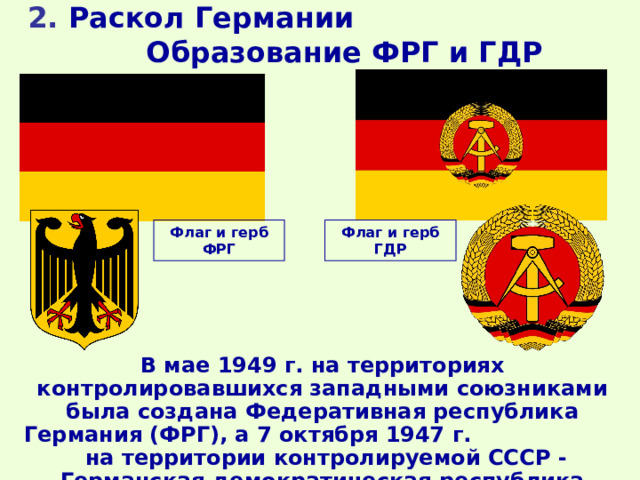 2. Раскол Германии Образование ФРГ и ГДР Флаг и герб ФРГ Флаг и герб ГДР В мае 1949 г. на территориях контролировавшихся западными союзниками была создана Федеративная республика Германия (ФРГ), а 7 октября 1947 г. на территории контролируемой СССР - Германская демократическая республика (ГДР).  