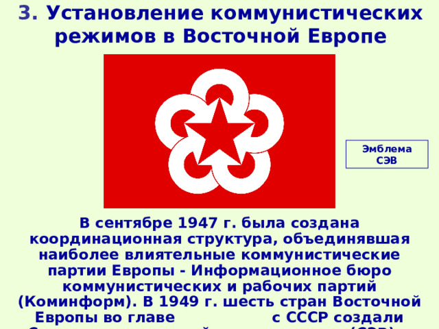 3. Установление коммунистических режимов в Восточной Европе Эмблема СЭВ В сентябре 1947 г. была создана координационная структура, объединявшая наиболее влиятельные коммунистические партии Европы - Информационное бюро коммунистических и рабочих партий (Коминформ). В 1949 г. шесть стран Восточной Европы во главе с СССР создали Совет экономической взаимопомощи (СЭВ). 