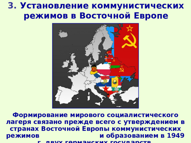 3. Установление коммунистических режимов в Восточной Европе Формирование мирового социалистического лагеря связано прежде всего с утверждением в странах Восточной Европы коммунистических режимов и образованием в 1949 г. двух германских государств. 