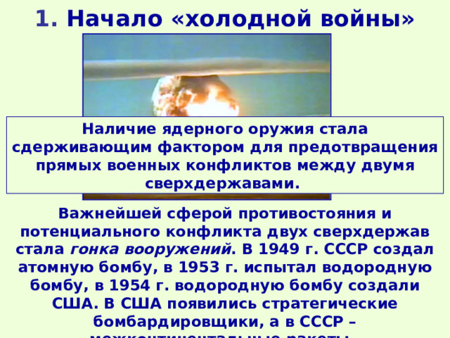 1. Начало «холодной войны» Наличие ядерного оружия стала сдерживающим фактором для предотвращения прямых военных конфликтов между двумя сверхдержавами. Испытание водородной бомбы в СССР Важнейшей сферой противостояния и потенциального конфликта двух сверхдержав стала гонка вооружений . В 1949 г. СССР создал атомную бомбу, в 1953 г. испытал водородную бомбу, в 1954 г. водородную бомбу создали США. В США появились стратегические бомбардировщики, а в СССР – межконтинентальные ракеты. 