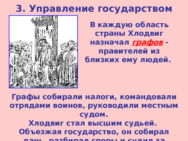 3. Управление государством В каждую область страны Хлодвиг назначал графов - правителей из близких ему людей. Графы собирали налоги, командовали отрядами воинов, руководили местным судом. Хлодвиг стал высшим судьей. Объезжая государство, он собирал дань, разбирал споры и судил за тяжелые преступления. 