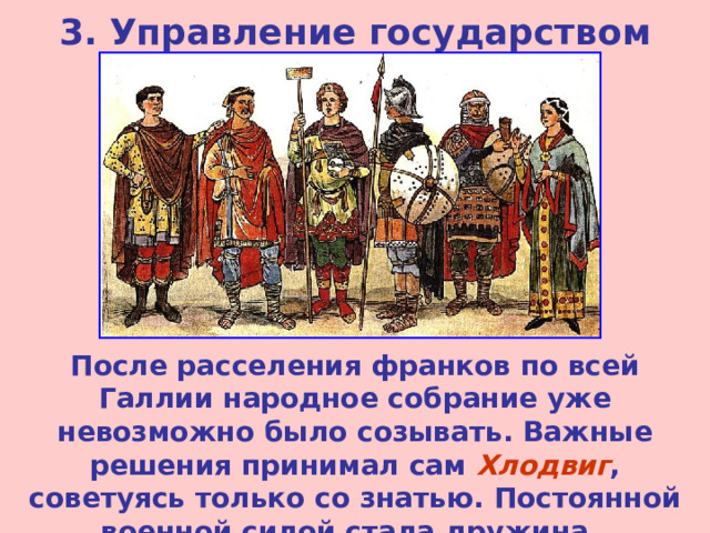 3. Управление государством После расселения франков по всей Галлии народное собрание уже невозможно было созывать. Важные решения принимал сам Хлодвиг , советуясь только со знатью. Постоянной военной силой стала дружина. 