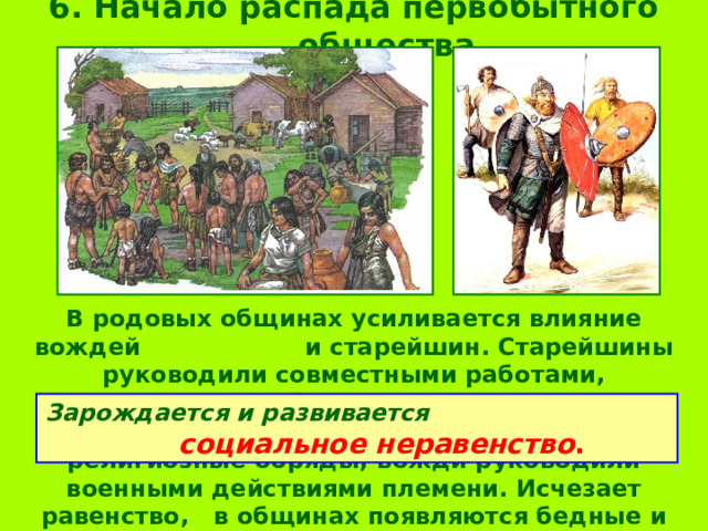 6. Начало распада первобытного общества В родовых общинах усиливается влияние вождей и старейшин. Старейшины руководили совместными работами, контролировали обмен с другими племенами, следили за соблюдением правил, выполняли религиозные обряды; вожди руководили военными действиями племени. Исчезает равенство, в общинах появляются бедные и богатые, знатные люди и простые общинники. Зарождается и развивается социальное неравенство . 