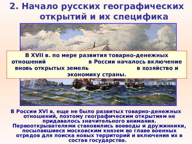 2. Начало русских географических открытий и их специфика   В XVII в. по мере развития товарно-денежных отношений в России началось включение вновь открытых земель в хозяйство и экономику страны. В России XVI в. еще не было развитых товарно-денежных отношений, поэтому географическим открытиям не придавалось значительного внимания. Первооткрывателями становились воеводы и дружинники, посылавшиеся московским князем во главе военных отрядов для поиска новых территорий и включения их в состав государства. 