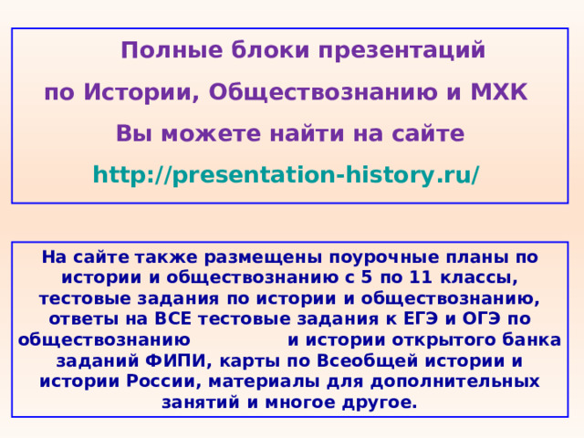  Полные блоки презентаций по Истории, Обществознанию и МХК Вы можете найти на сайте http://presentation-history.ru/  На сайте также размещены  поурочные планы по истории и обществознанию с 5 по 11 классы, тестовые задания по истории и обществознанию, ответы на ВСЕ тестовые задания к ЕГЭ и ОГЭ по обществознанию  и истории открытого банка заданий ФИПИ, карты по Всеобщей истории и истории России, материалы для дополнительных занятий и многое другое. 