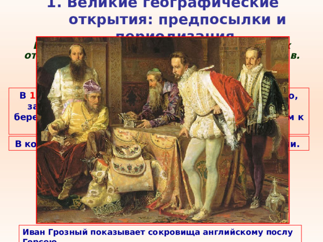 1. Великие географические открытия: предпосылки и периодизация   Второй этап эпохи Великих географических открытий с середины XVI  - до c ередины XVII в. Главные открытия совершили Англия , Франция и Голландия . В 1553 г. в поисках северо-восточного пути в Индию, застигнутый бурей Ричард Ченслер высадился на берегу Белого моря, откуда отправился с посланием к Ивану IV в Москву. В конце XVI в. голландцы добрались до Новой Земли. Иван Грозный показывает сокровища английскому послу Горсею 