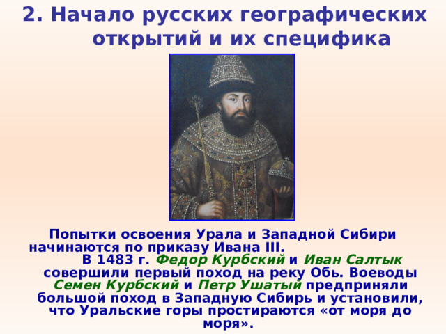 2. Начало русских географических открытий и их специфика   Попытки освоения Урала и Западной Сибири начинаются по приказу Ивана III . В 1483 г. Федор Курбский и Иван Салтык совершили первый поход на реку Обь. Воеводы Семен Курбский и Петр Ушатый предприняли большой поход в Западную Сибирь и установили, что Уральские горы простираются «от моря до моря». 