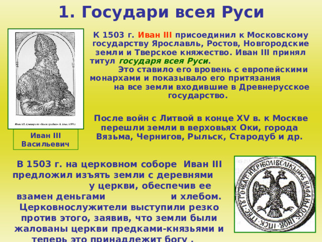 1. Государи всея Руси  К 1503 г. Иван III  присоединил к Московскому государству Ярославль, Ростов, Новгородские земли и Тверское княжество. Иван III принял титул государя всея Руси . Это ставило его вровень с европейскими монархами и показывало его притязания на все земли входившие в Древнерусское государство.   После войн с Литвой в конце XV в. к Москве перешли земли в верховьях Оки, города Вязьма, Чернигов, Рыльск, Стародуб и др. Иван III Васильевич В 1503 г. на церковном соборе Иван III предложил изъять земли с деревнями у церкви, обеспечив ее взамен деньгами и хлебом. Церковнослужители выступили резко против этого, заявив, что земли были жалованы церкви предками-князьями и теперь это принадлежит богу . 