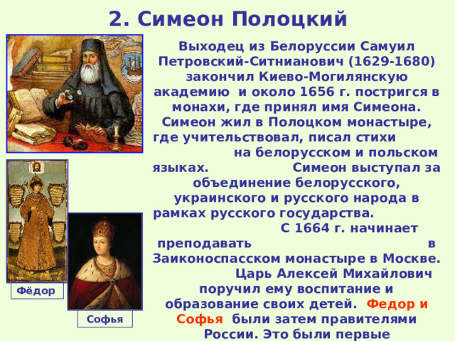 2. Симеон Полоцкий Выходец из Белоруссии Самуил Петровский- C итнианович (1629-1680) закончил Киево-Могилянскую академию и около 1656 г. постригся в монахи, где принял имя Симеона. Симеон жил в Полоцком монастыре, где учительствовал, писал стихи на белорусском и польском языках. Симеон выступал за объединение белорусского, украинского и русского народа в рамках русского государства.  С 1664 г. начинает преподавать в Заиконоспасском монастыре в Москве. Царь Алексей Михайлович поручил ему воспитание и образование своих детей. Федор и Софья были затем правителями России. Это были первые руководители Российского государства, получившие западное образование, в том числе знание европейской истории, культуры и иностранных языков. Фёдор  Софья 