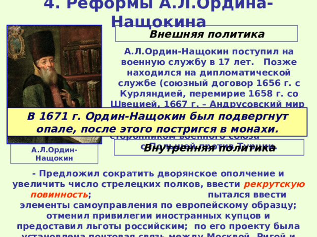 4. Реформы А.Л.Ордина-Нащокина Внешняя политика А.Л.Ордин-Нащокин поступил на военную службу в 17 лет. Позже находился на дипломатической службе (союзный договор 1656 г. с Курляндией, перемирие 1658 г. со Швецией, 1667 г. – Андрусовский мир с Польшей). С 1667 г. возглавил Посольский приказ. Был сторонником военного союза с Польшей против Турции. В 1671 г. Ордин-Нащокин был подвергнут опале, после этого постригся в монахи. Внутренняя политика А.Л.Ордин-Нащокин - Предложил сократить дворянское ополчение и увеличить число стрелецких полков, ввести рекрутскую повинность ; пытался ввести элементы самоуправления по европейскому образцу; отменил привилегии иностранных купцов и предоставил льготы российским; по его проекту была установлена почтовая связь между Москвой, Ригой и Вильно. 