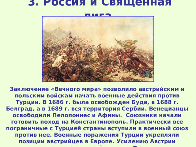 3 . Россия и Священная лига  Заключение «Вечного мира» позволило австрийским и польским войскам начать военные действия против Турции. В 1686 г. была освобожден Буда, в 1688 г. Белград, а в 1689 г. вся территория Сербии. Венецианцы освободили Пелопоннес и Афины. Союзники начали готовить поход на Константинополь. Практически все пограничные с Турцией страны вступили в военный союз против нее. Военные поражения Турции укрепляли позиции австрийцев в Европе. Усилению Австрии старалась противодействовать Франция. 