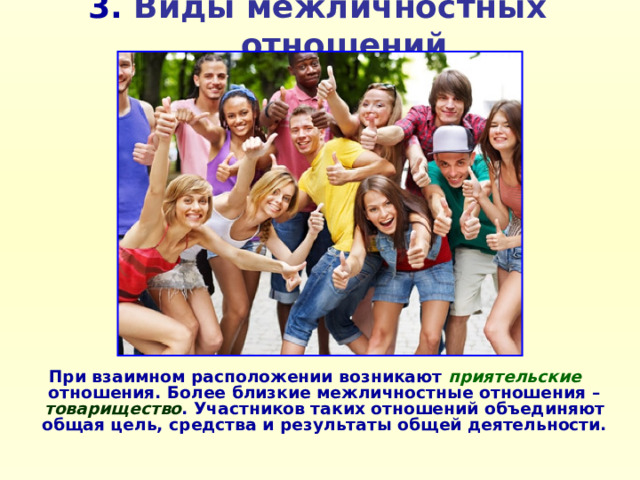 3. Виды межличностных отношений При взаимном расположении возникают приятельские  отношения. Более близкие межличностные отношения – товарищество . Участников таких отношений объединяют общая цель, средства и результаты общей деятельности.    