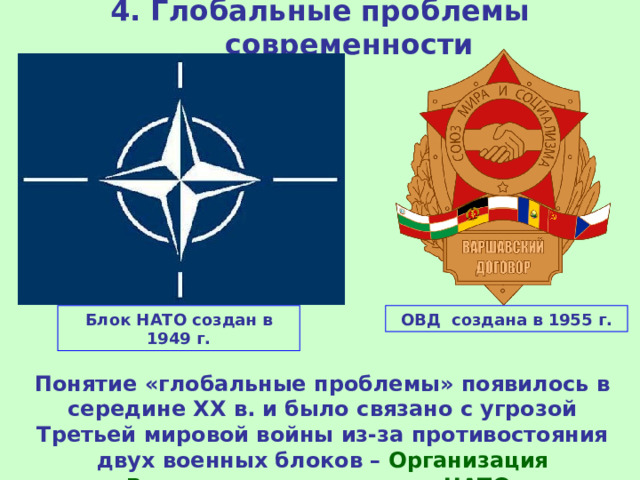 4. Глобальные проблемы современности Блок НАТО создан в 1949 г. ОВД создана в 1955 г. Понятие «глобальные проблемы» появилось в середине ХХ в. и было связано с угрозой Третьей мировой войны из-за противостояния двух военных блоков – Организация Варшавского договора и НАТО . 