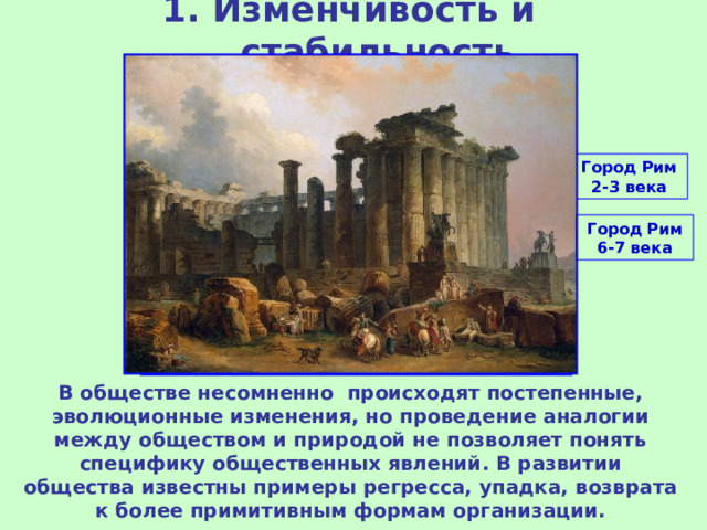 1. Изменчивость и стабильность Город Рим 2-3 века Город Рим 6-7 века В обществе несомненно происходят постепенные, эволюционные изменения, но проведение аналогии между обществом и природой не позволяет понять специфику общественных явлений. В развитии общества известны примеры регресса, упадка, возврата к более примитивным формам организации. 