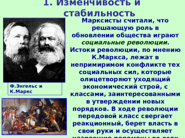 1. Изменчивость и стабильность Марксисты считали, что решающую роль в обновлении общества играют социальные революции . Истоки революции, по мнению К.Маркса, лежат в непримиримом конфликте тех социальных сил, которые олицетворяют уходящий экономический строй, с классами, заинтересованными в утверждении новых порядков. В ходе революции передовой класс свергает реакционный, берет власть в свои руки и осуществляет назревшие перемены во всех сферах жизни общества.     Ф.Энгельс и К.Маркс 