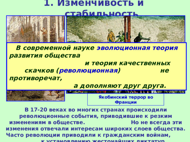 1. Изменчивость и стабильность В современной науке эволюционная теория развития общества и теория качественных скачков ( революционная ) не противоречат, а дополняют друг друга. Якобинский террор во Франции В 17-20 веках во многих странах происходили революционные события, приводившие к резким изменениям в обществе. Но не всегда эти изменения отвечали интересам широких слоев общества. Часто революции приводили к гражданским войнам, к установлению жесточайших диктатур. 