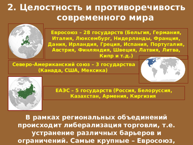 2. Целостность и противоречивость современного мира Евросоюз – 28 государств (Бельгия, Германия, Италия, Люксембург, Нидерланды, Франция, Дания, Ирландия, Греция, Испания, Португалия, Австрия, Финляндия, Швеция, Латвия, Литва, Кипр и т.д.) Северо-Американский союз – 3 государства (Канада, США, Мексика) ЕАЭС – 5 государств (Россия, Белоруссия, Казахстан, Армения, Киргизия В рамках региональных объединений происходит либерализация торговли, т.е. устранение различных барьеров и ограничений. Самые крупные – Евросоюз, Северо-Американский союз, Евразийский ЭС. 