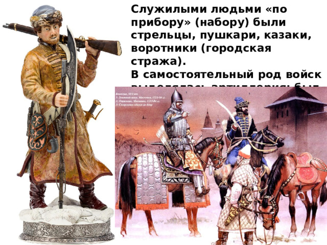 Служилыми людьми «по прибору» (набору) были стрельцы, пушкари, казаки, воротники (городская стража). В самостоятельный род войск выделялась артиллерия: был создан Пушкарский приказ . 