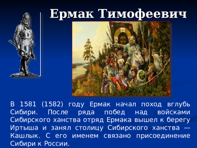 Ермак Тимофеевич В 1581 (1582) году Ермак начал поход вглубь Сибири. После ряда побед над войсками Сибирского ханства отряд Ермака вышел к берегу Иртыша и занял столицу Сибирского ханства — Кашлык. С его именем связано присоединение Сибири к России.  