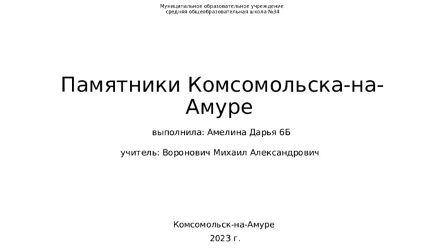 Муниципальное образовательное учреждение  средняя общеобразовательная школа №34               Памятники Комсомольска-на-Амуре    выполнила: Амелина Дарья 6Б    учитель: Воронович Михаил Александрович                  Комсомольск-на-Амуре 2023 г. 