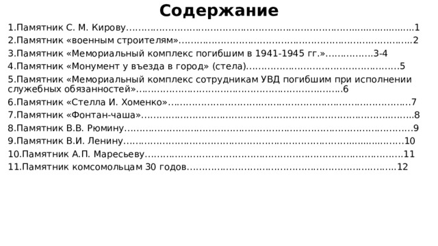  Содержание  1.Памятник С. М. Кирову…………………………………………………………………......................1 2.Памятник «военным строителям»……………………………………………………….…………..2 3.Памятник «Мемориальный комплекс погибшим в 1941-1945 гг.»…………….3-4 4.Памятник «Монумент у въезда в город» (стела)……………………………………………5 5.Памятник «Мемориальный комплекс сотрудникам УВД погибшим при исполнении служебных обязанностей»…………………………………………………….……..6 6.Памятник «Стелла И. Хоменко»………………………….………………….…….…………………7 7.Памятник «Фонтан-чаша»………………………………………………………………………..……..8 8.Памятник В.В. Рюмину……………………………………………………………………………………9 9.Памятник В.И. Ленину………………………………………………………………….............……10 10.Памятник А.П. Маресьеву……………………………………………………………….………….11 11.Памятник комсомольцам 30 годов……………………………………………………..……..12 