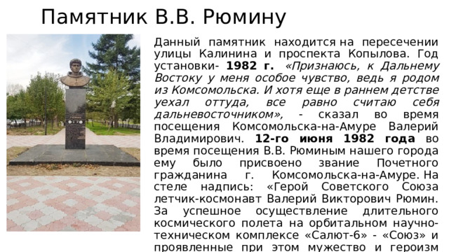   Памятник В.В. Рюмину Данный памятник находится на пересечении улицы Калинина и проспекта Копылова. Год установки- 1982  г.   «Признаюсь, к Дальнему Востоку у меня особое чувство, ведь я родом из Комсомольска. И хотя еще в раннем детстве уехал оттуда, все равно считаю себя дальневосточником», - сказал во время посещения Комсомольска-на-Амуре Валерий Владимирович. 12-го июня 1982 года во время посещения В.В. Рюминым нашего города ему было присвоено звание Почетного гражданина г. Комсомольска-на-Амуре. На стеле надпись: «Герой Советского Союза летчик-космонавт Валерий Викторович Рюмин. За успешное осуществление длительного космического полета на орбитальном научно-техническом комплексе «Салют-6» - «Союз» и проявленные при этом мужество и героизм Указом Президиума Верховного Совета СССР от 11 октября 1980 года награжден орденом Ленина и второй медалью «Золотая Звезда». 