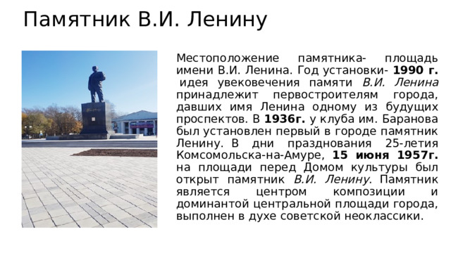 Памятник В.И. Ленину  Местоположение памятника- площадь имени В.И. Ленина. Год установки- 1990 г.  идея увековечения памяти В.И. Ленина принадлежит первостроителям города, давших имя Ленина одному из будущих проспектов. В 1936г. у клуба им. Баранова был установлен первый в городе памятник Ленину.  В дни празднования 25-летия Комсомольска-на-Амуре, 15 июня 1957г. на площади перед Домом культуры был открыт памятник В.И. Ленину .  Памятник является центром композиции и доминантой центральной площади города, выполнен в духе советской неоклассики. 