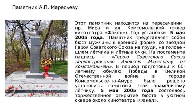   Памятник А.П. Маресьеву   Этот памятник находится на пересечении пр. Мира и ул. Комсомольской (сквер кинотеатра «Факел»). Год установки- 5 мая 2005 года .  Памятник представляет собой бюст мужчины в военной форме, со звездой Героя Советского Союза на груди, на голове - шлем лётчика и лётные очки. На постаменте надпись - «Герою Советского Союза первостроителю Алексею Маресьеву от комсомольчан». В период подготовки к 60-летнему юбилею Победы в Великой Отечественной войне в городе Комсомольске-на-Амуре было решено установить памятный знак знаменитому лётчику. 5 мая 2005 года состоялось торжественное открытие бюста в уютном сквере около кинотеатра «Факел». 