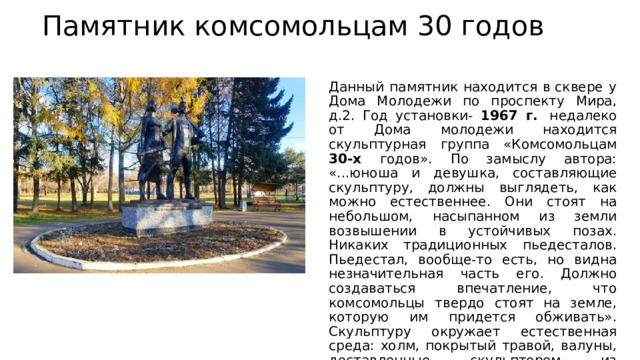 Памятник комсомольцам 30 годов Данный памятник находится в сквере у Дома Молодежи по проспекту Мира, д.2. Год установки- 1967 г.  недалеко от Дома молодежи находится скульптурная группа «Комсомольцам 30-х годов». По замыслу автора: «...юноша и девушка, составляющие скульптуру, должны выглядеть, как можно естественнее. Они стоят на небольшом, насыпанном из земли возвышении в устойчивых позах. Никаких традиционных пьедесталов. Пьедестал, вообще-то есть, но видна незначительная часть его. Должно создаваться впечатление, что комсомольцы твердо стоят на земле, которую им придется обживать». Скульптуру окружает естественная среда: холм, покрытый травой, валуны, доставленные скульптором из Солнечного района. 