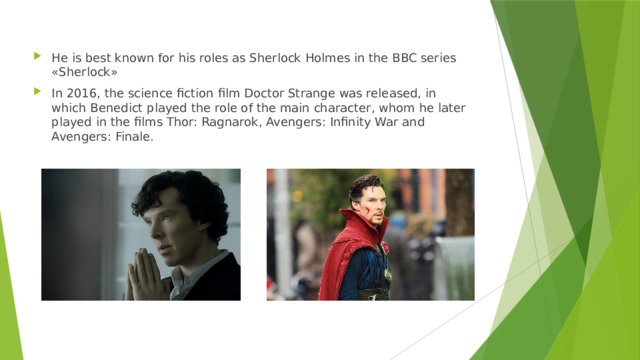 He is best known for his roles as Sherlock Holmes in the BBC series «Sherlock» In 2016, the science fiction film Doctor Strange was released, in which Benedict played the role of the main character, whom he later played in the films Thor: Ragnarok, Avengers: Infinity War and Avengers: Finale. 