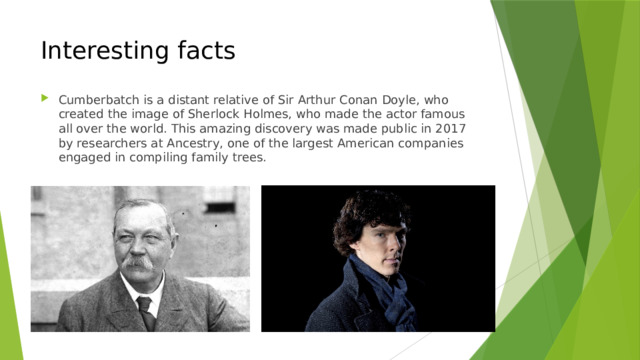 Interesting facts Cumberbatch is a distant relative of Sir Arthur Conan Doyle, who created the image of Sherlock Holmes, who made the actor famous all over the world. This amazing discovery was made public in 2017 by researchers at Ancestry, one of the largest American companies engaged in compiling family trees. 