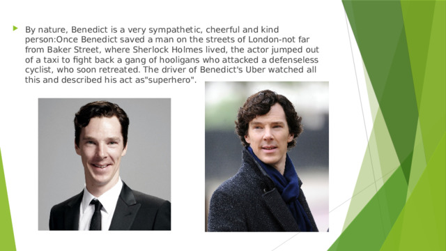 By nature, Benedict is a very sympathetic, cheerful and kind person:Once Benedict saved a man on the streets of London-not far from Baker Street, where Sherlock Holmes lived, the actor jumped out of a taxi to fight back a gang of hooligans who attacked a defenseless cyclist, who soon retreated. The driver of Benedict's Uber watched all this and described his act as