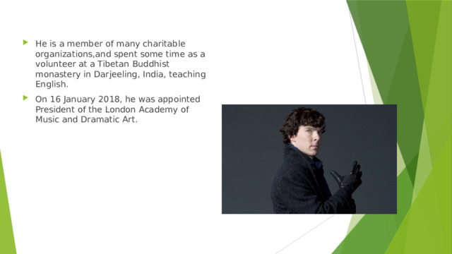 He is a member of many charitable organizations,and spent some time as a volunteer at a Tibetan Buddhist monastery in Darjeeling, India, teaching English. On 16 January 2018, he was appointed President of the London Academy of Music and Dramatic Art. 