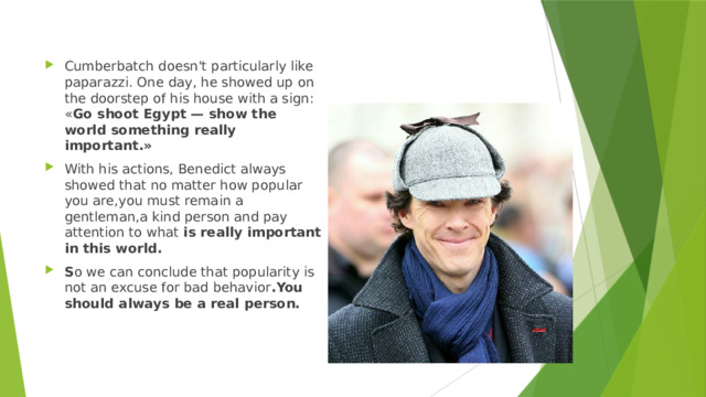 Cumberbatch doesn't particularly like paparazzi. One day, he showed up on the doorstep of his house with a sign: « Go shoot Egypt — show the world something really important.» With his actions, Benedict always showed that no matter how popular you are,you must remain a gentleman,a kind person and pay attention to what is really important in this world. S o we can conclude that popularity is not an excuse for bad behavior .You should always be a real person. 