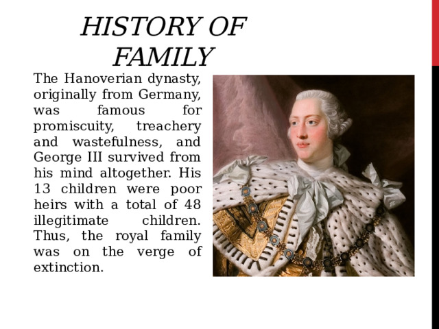 History of family The Hanoverian dynasty, originally from Germany, was famous for promiscuity, treachery and wastefulness, and George III survived from his mind altogether. His 13 children were poor heirs with a total of 48 illegitimate children. Thus, the royal family was on the verge of extinction. 