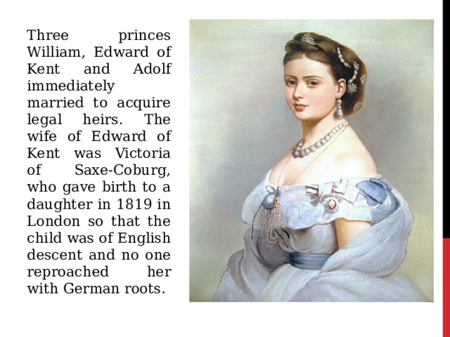 Three princes William, Edward of Kent and Adolf immediately married to acquire legal heirs. The wife of Edward of Kent was Victoria of Saxe-Coburg, who gave birth to a daughter in 1819 in London so that the child was of English descent and no one reproached her with German roots. 