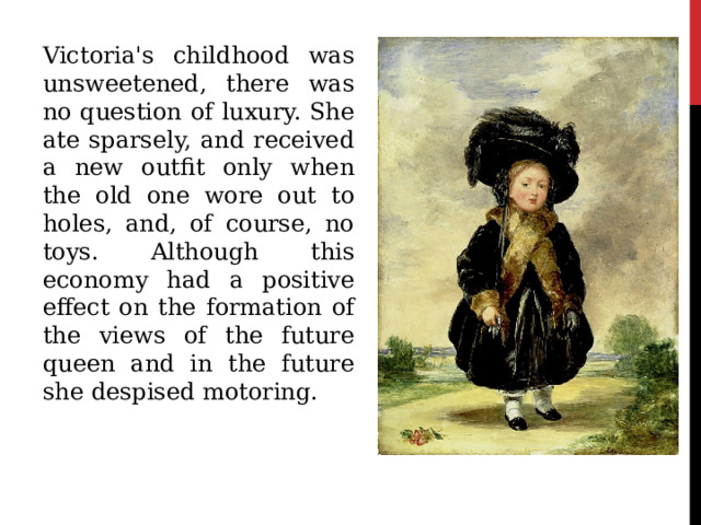 Victoria's childhood was unsweetened, there was no question of luxury. She ate sparsely, and received a new outfit only when the old one wore out to holes, and, of course, no toys. Although this economy had a positive effect on the formation of the views of the future queen and in the future she despised motoring. 