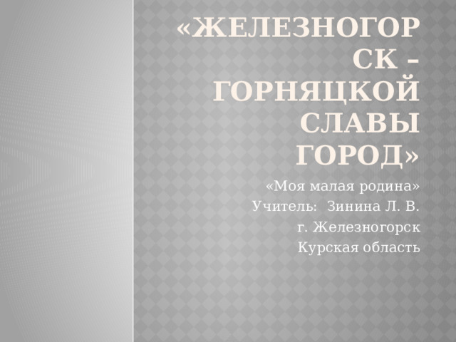 «Железногорск – горняцкой славы город» «Моя малая родина» Учитель: Зинина Л. В. г. Железногорск Курская область 