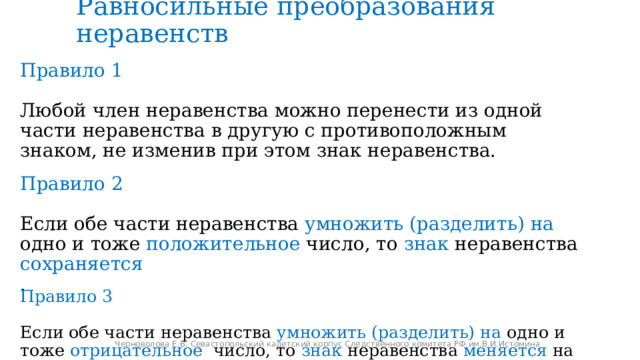 Равносильные преобразования неравенств Правило 1 Любой член неравенства можно перенести из одной части неравенства в другую с противоположным знаком, не изменив при этом знак неравенства. Правило 2 Если обе части неравенства умножить (разделить)  на одно и тоже положительное число, то знак неравенства сохраняется . Правило 3 Если обе части неравенства умножить (разделить)  на одно и тоже отрицательное число, то знак неравенства меняется на противоположный. Черноволова Е.В. Севастопольский кадетский корпус Следственного комитета РФ им.В.И.Истомина 