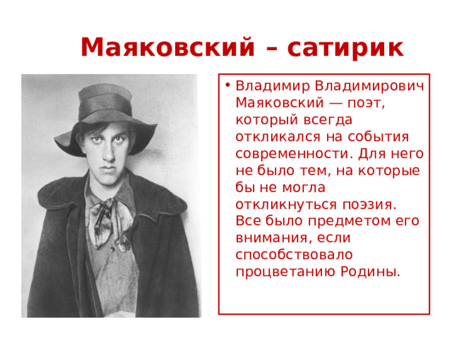      Маяковский – сатирик Владимир Владимирович Маяковский — поэт, который всегда откликался на события современности. Для него не было тем, на которые бы не могла откликнуться поэзия. Все было предметом его внимания, если способствовало процветанию Родины.    